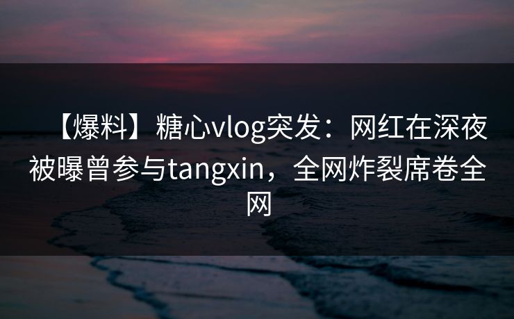 【爆料】糖心vlog突发：网红在深夜被曝曾参与tangxin，全网炸裂席卷全网
