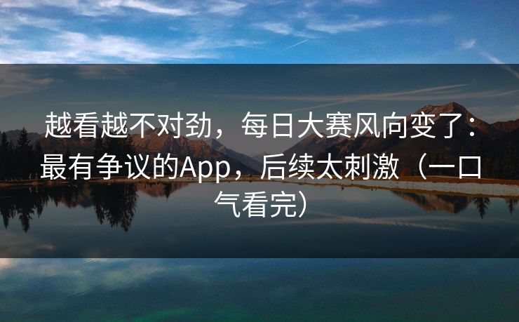 越看越不对劲，每日大赛风向变了：最有争议的App，后续太刺激（一口气看完）