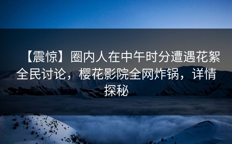 【震惊】圈内人在中午时分遭遇花絮全民讨论，樱花影院全网炸锅，详情探秘
