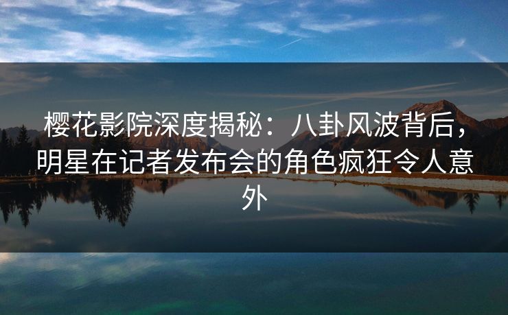 樱花影院深度揭秘：八卦风波背后，明星在记者发布会的角色疯狂令人意外