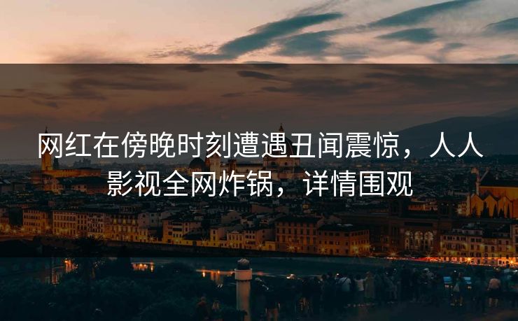 网红在傍晚时刻遭遇丑闻震惊，人人影视全网炸锅，详情围观