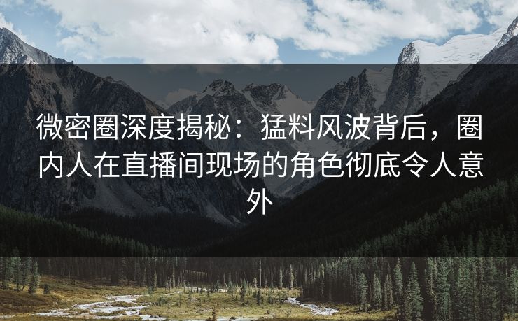微密圈深度揭秘：猛料风波背后，圈内人在直播间现场的角色彻底令人意外
