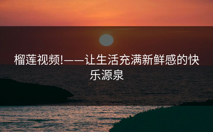 榴莲视频!——让生活充满新鲜感的快乐源泉