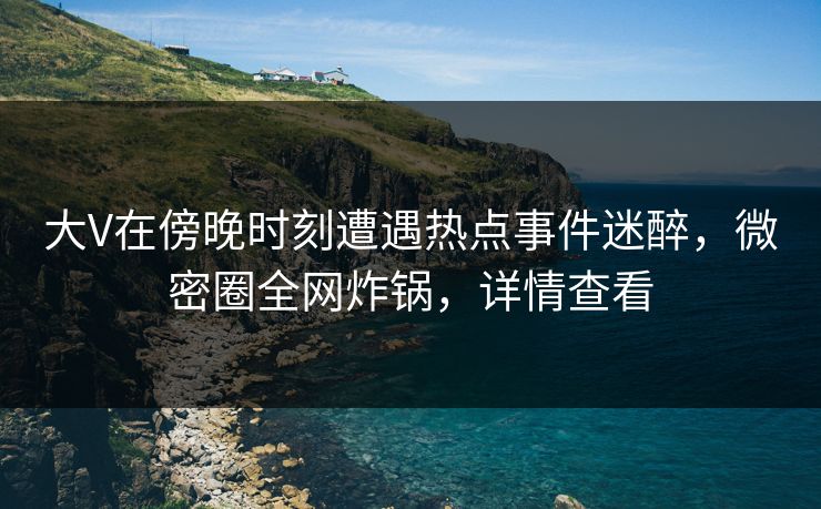 大V在傍晚时刻遭遇热点事件迷醉，微密圈全网炸锅，详情查看