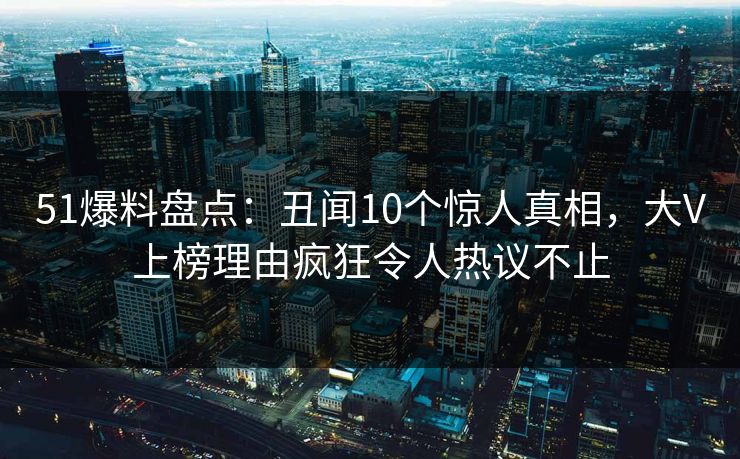 51爆料盘点：丑闻10个惊人真相，大V上榜理由疯狂令人热议不止