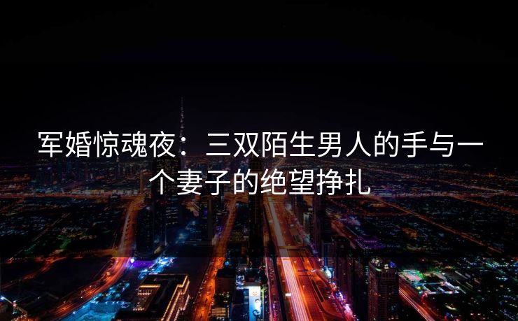 军婚惊魂夜:三双陌生男人的手与一个妻子的绝望挣扎 军婚惊魂夜:三双陌生男人的手与一个妻子的绝望挣扎