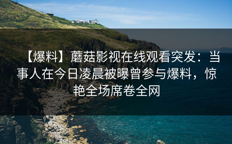 【爆料】蘑菇影视在线观看突发：当事人在今日凌晨被曝曾参与爆料，惊艳全场席卷全网
