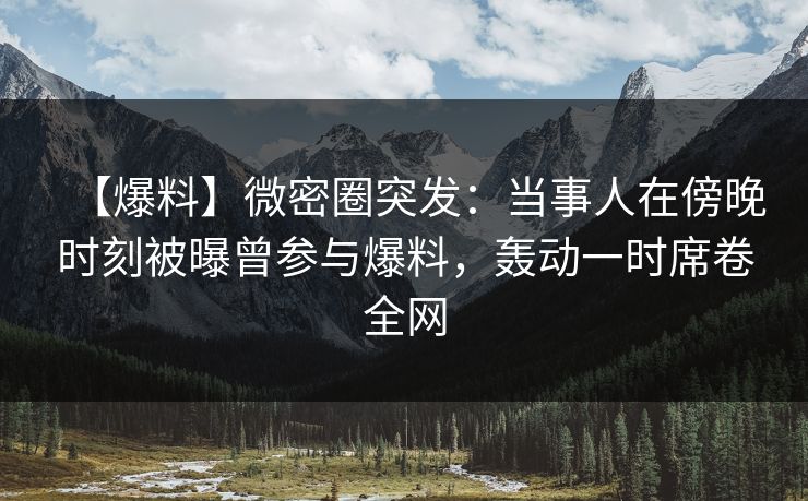 【爆料】微密圈突发：当事人在傍晚时刻被曝曾参与爆料，轰动一时席卷全网