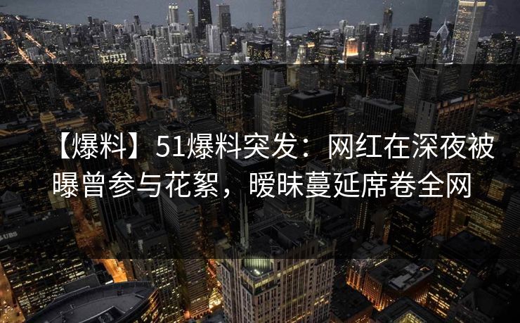 【爆料】51爆料突发:网红在深夜被曝曾参与花絮,暧昧蔓延席卷全网 【爆料】51爆料突发:网红在深夜被曝曾参与花絮,暧昧蔓延席卷全网