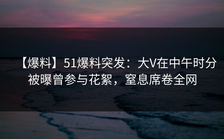 【爆料】51爆料突发:大V在中午时分被曝曾参与花絮,窒息席卷全网 【爆料】51爆料突发:大V在中午时分被曝曾参与花絮,窒息席卷全网