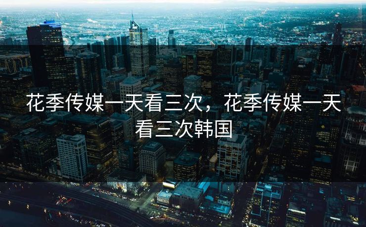 花季传媒一天看三次，花季传媒一天看三次韩国