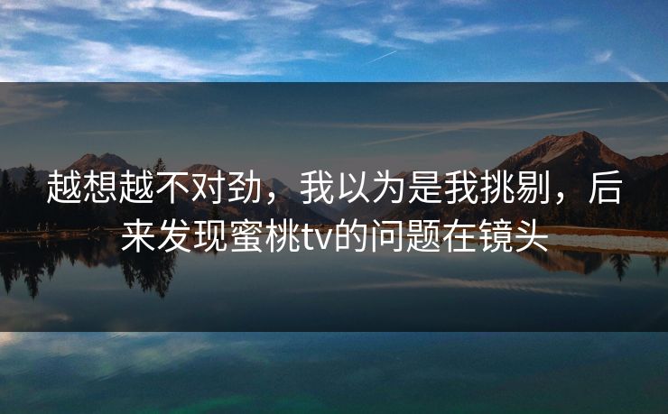 越想越不对劲，我以为是我挑剔，后来发现蜜桃tv的问题在镜头