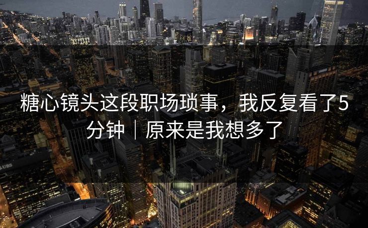 糖心镜头这段职场琐事,我反复看了5分钟|原来是我想多了 糖心镜头这段职场琐事,我反复看了5分钟|原来是我想多了
